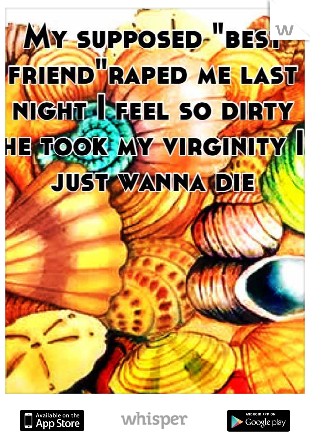 My supposed "best friend"raped me last night I feel so dirty he took my virginity I just wanna die