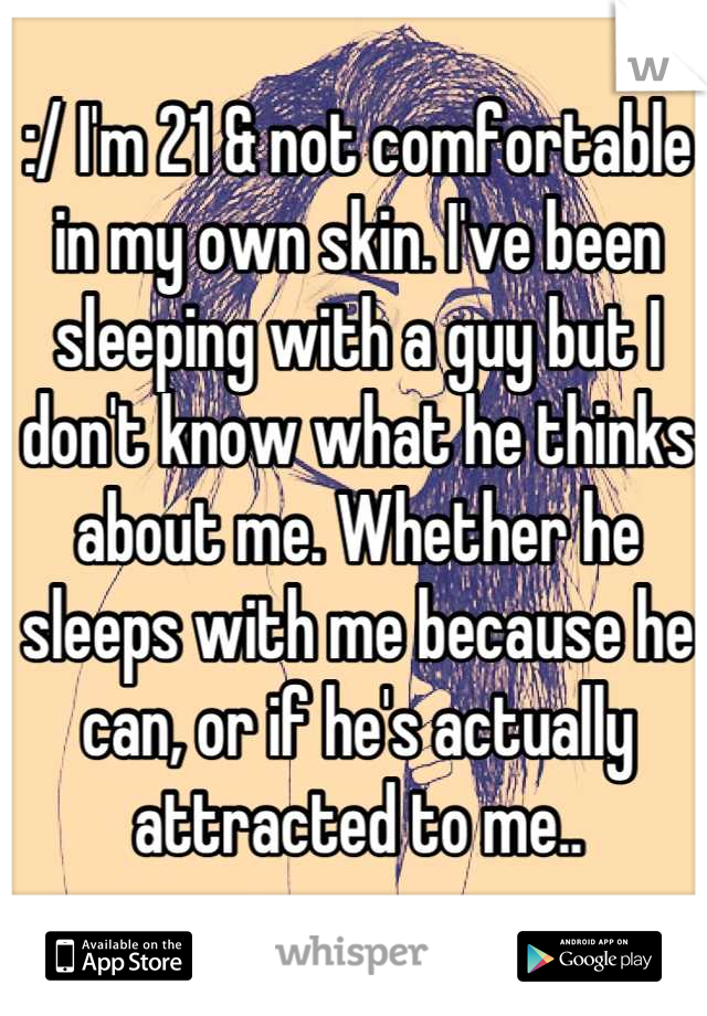:/ I'm 21 & not comfortable in my own skin. I've been sleeping with a guy but I don't know what he thinks about me. Whether he sleeps with me because he can, or if he's actually attracted to me..