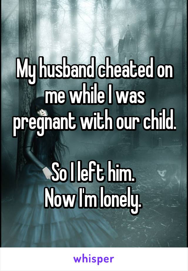 My husband cheated on me while I was pregnant with our child. 
So I left him. 
Now I'm lonely. 
