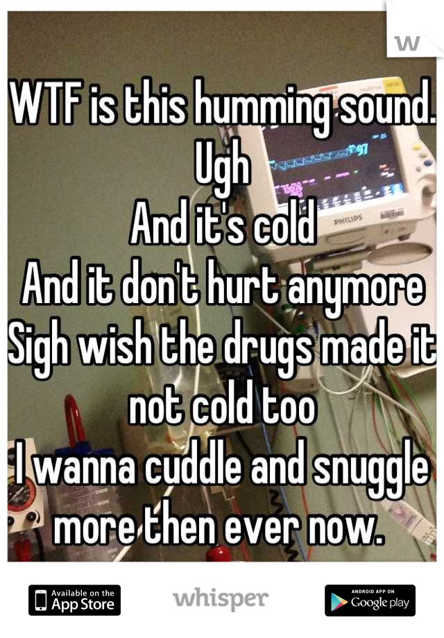 WTF is this humming sound. Ugh
And it's cold
And it don't hurt anymore 
Sigh wish the drugs made it not cold too
I wanna cuddle and snuggle more then ever now. 