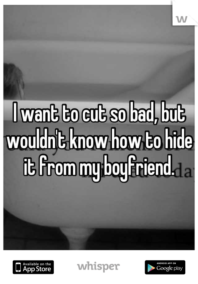 I want to cut so bad, but wouldn't know how to hide it from my boyfriend.