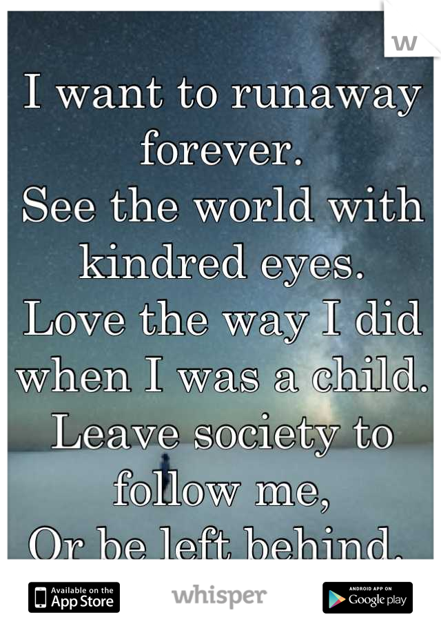 I want to runaway forever. 
See the world with kindred eyes. 
Love the way I did when I was a child. 
Leave society to follow me,
Or be left behind. 
