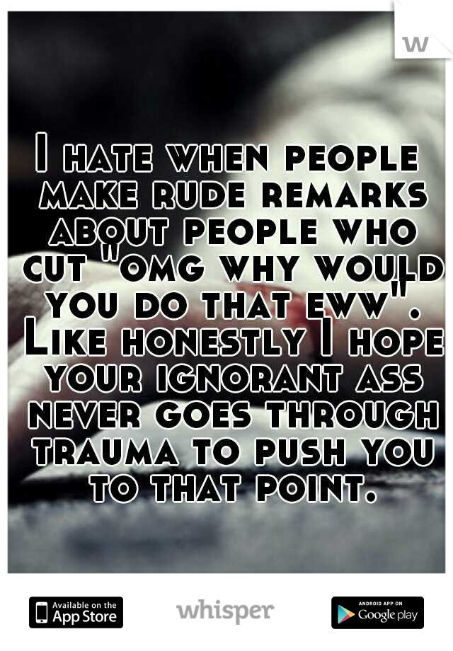 I hate when people make rude remarks about people who cut "omg why would you do that eww". Like honestly I hope your ignorant ass never goes through trauma to push you to that point.