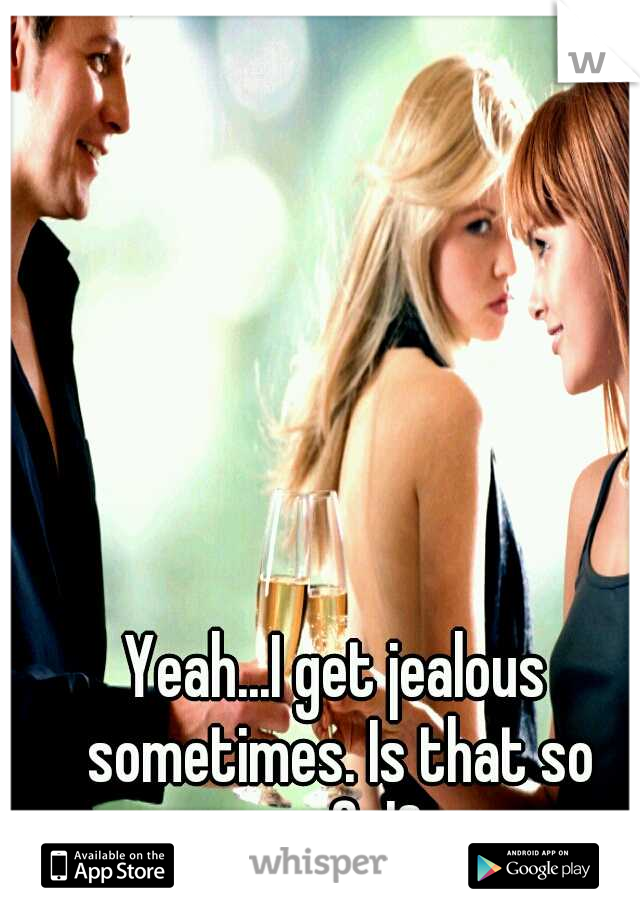 Yeah...I get jealous sometimes. Is that so awful?
