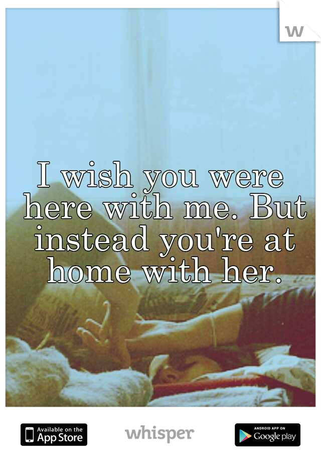 I wish you were here with me. But instead you're at home with her.