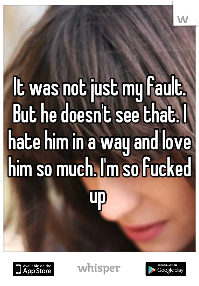 It was not just my fault. But he doesn't see that. I hate him in a way and love him so much. I'm so fucked up 