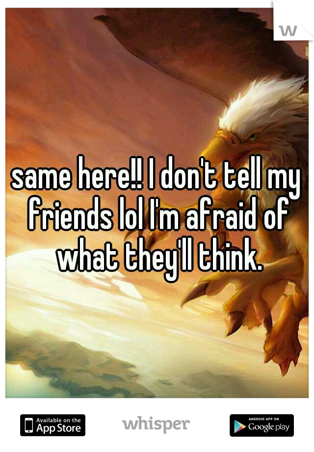 same here!! I don't tell my friends lol I'm afraid of what they'll think.