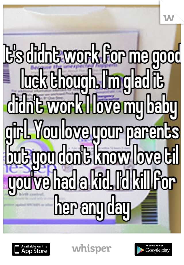 It's didnt work for me good luck though. I'm glad it didn't work I love my baby girl. You love your parents but you don't know love til you've had a kid. I'd kill for her any day