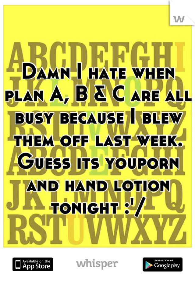 Damn I hate when plan A, B & C are all busy because I blew them off last week. Guess its youporn and hand lotion tonight :'/
