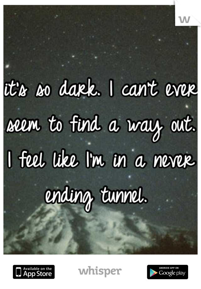 it's so dark. I can't ever seem to find a way out. I feel like I'm in a never ending tunnel. 