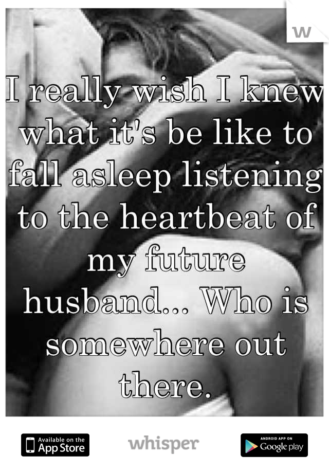 I really wish I knew what it's be like to fall asleep listening to the heartbeat of my future husband... Who is somewhere out there.