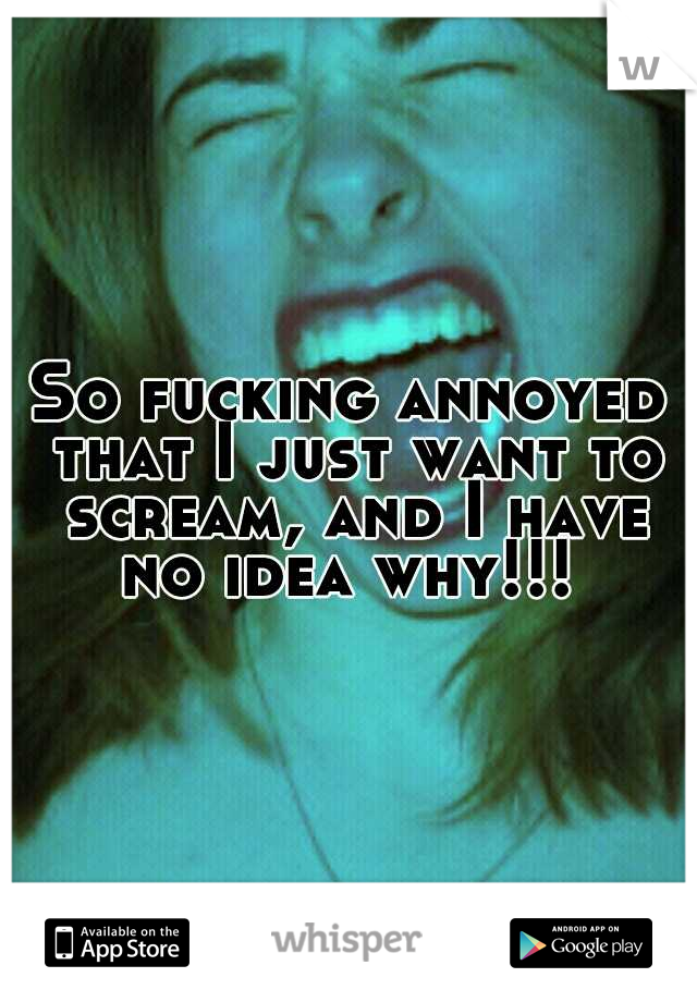 So fucking annoyed that I just want to scream, and I have no idea why!!! 