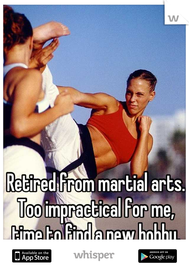 Retired from martial arts. Too impractical for me, time to find a new hobby.