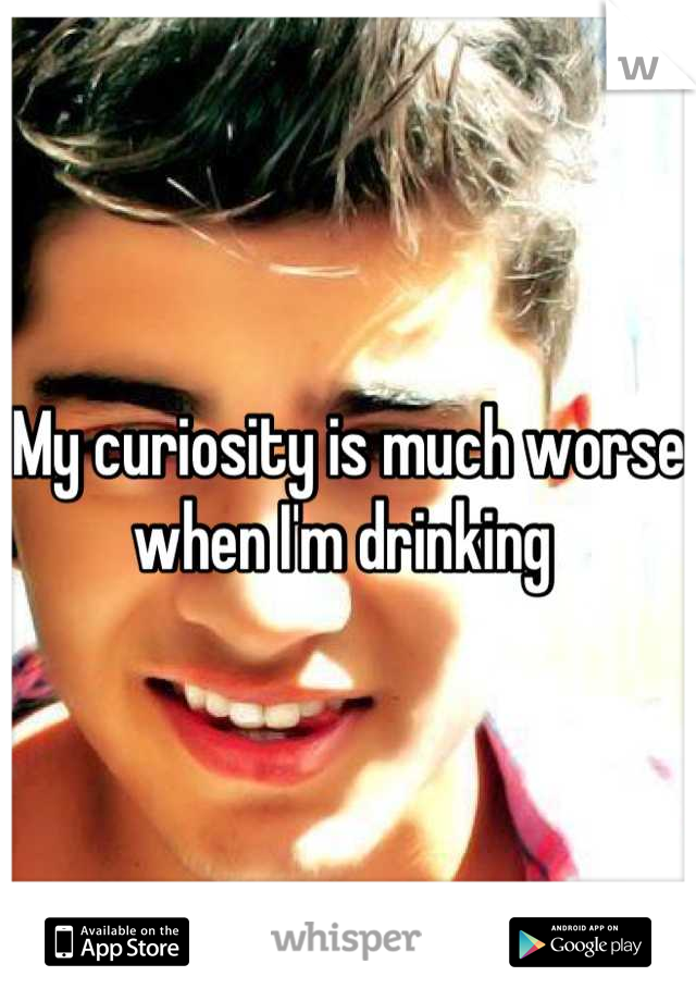 My curiosity is much worse when I'm drinking 
