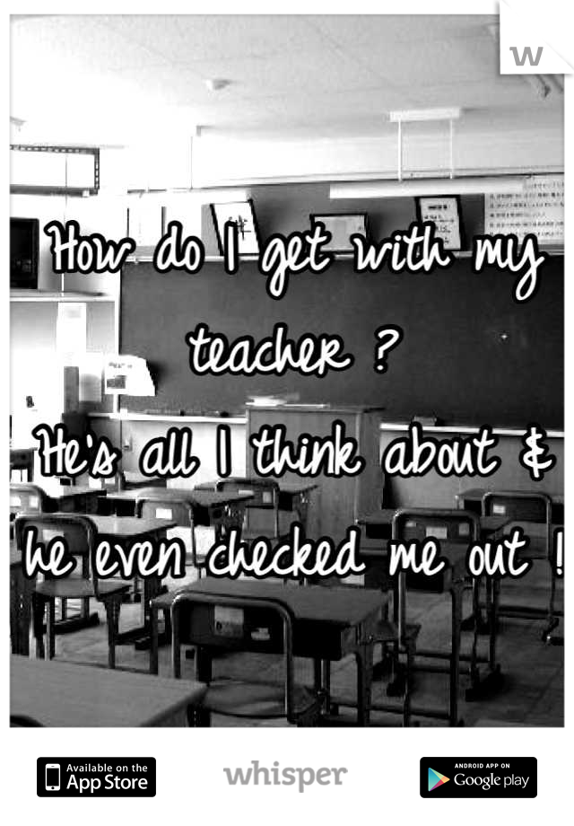 How do I get with my teacher ?
He's all I think about & he even checked me out !