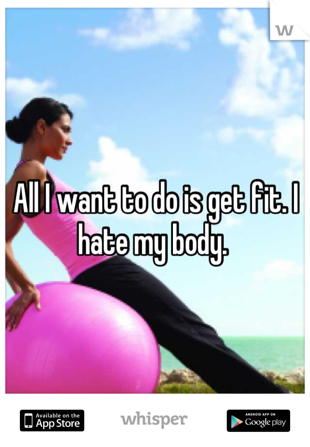 All I want to do is get fit. I hate my body. 
