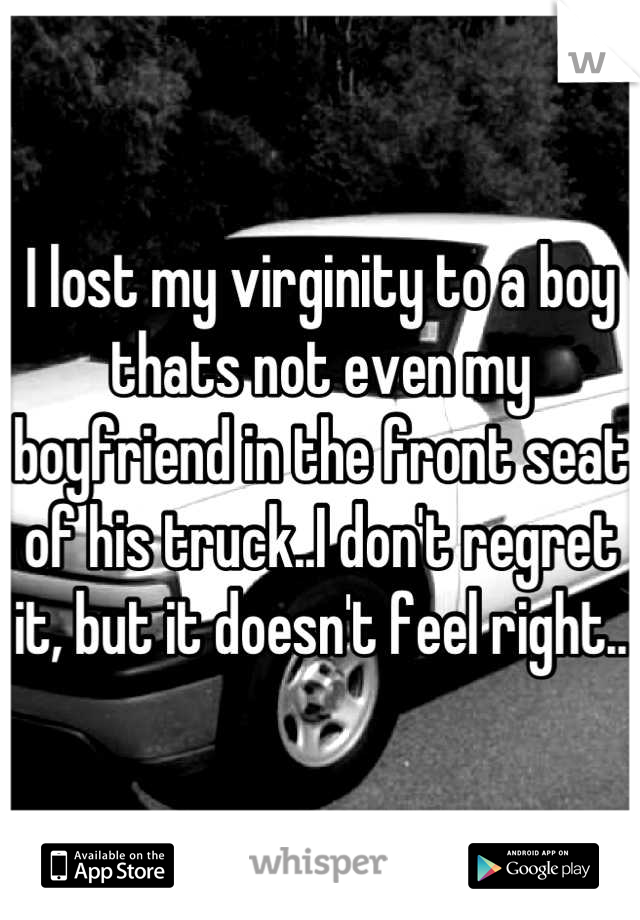 I lost my virginity to a boy thats not even my boyfriend in the front seat of his truck..I don't regret it, but it doesn't feel right..