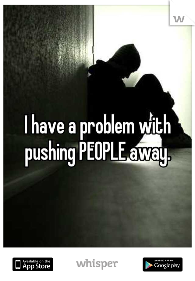 I have a problem with pushing PEOPLE away.