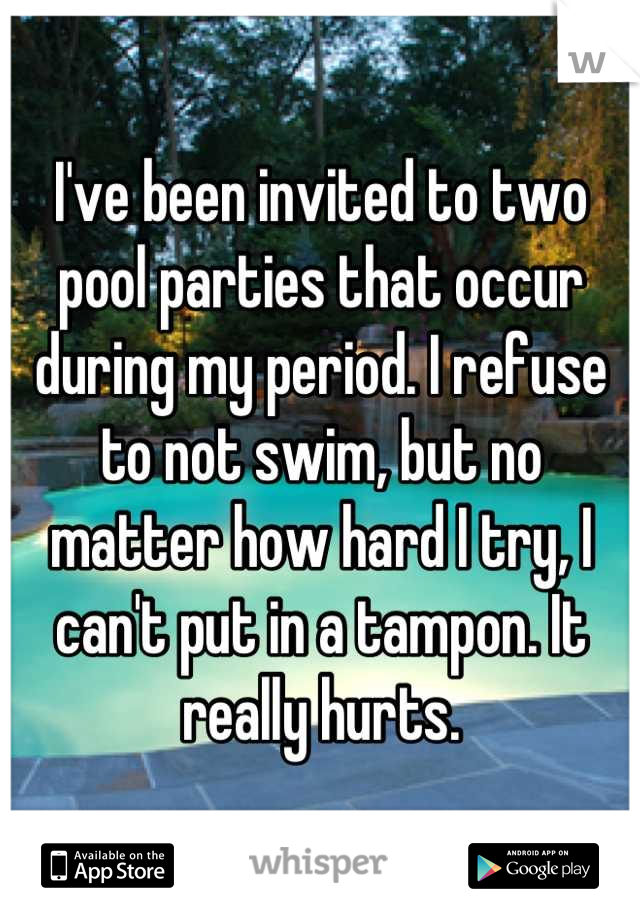 I've been invited to two pool parties that occur during my period. I refuse to not swim, but no matter how hard I try, I can't put in a tampon. It really hurts.