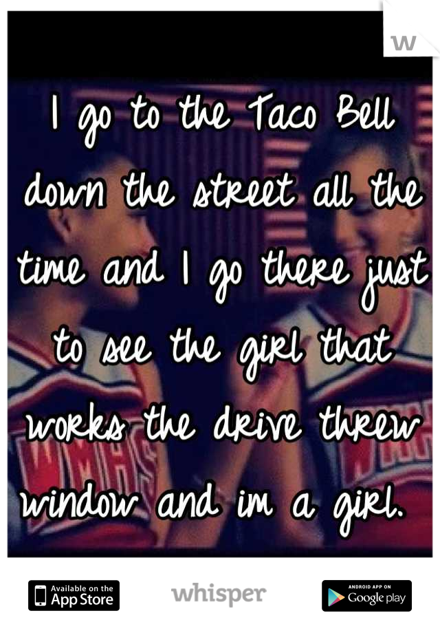 I go to the Taco Bell down the street all the time and I go there just to see the girl that works the drive threw window and im a girl. 