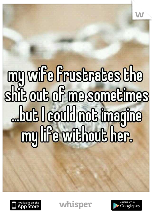 my wife frustrates the shit out of me sometimes ...but I could not imagine my life without her.