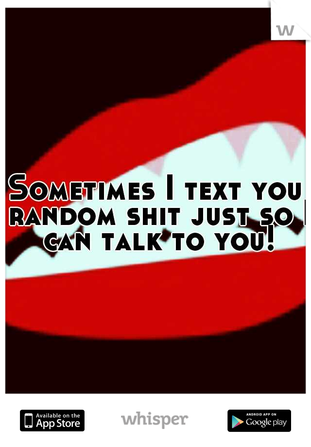 Sometimes I text you random shit just so I can talk to you!