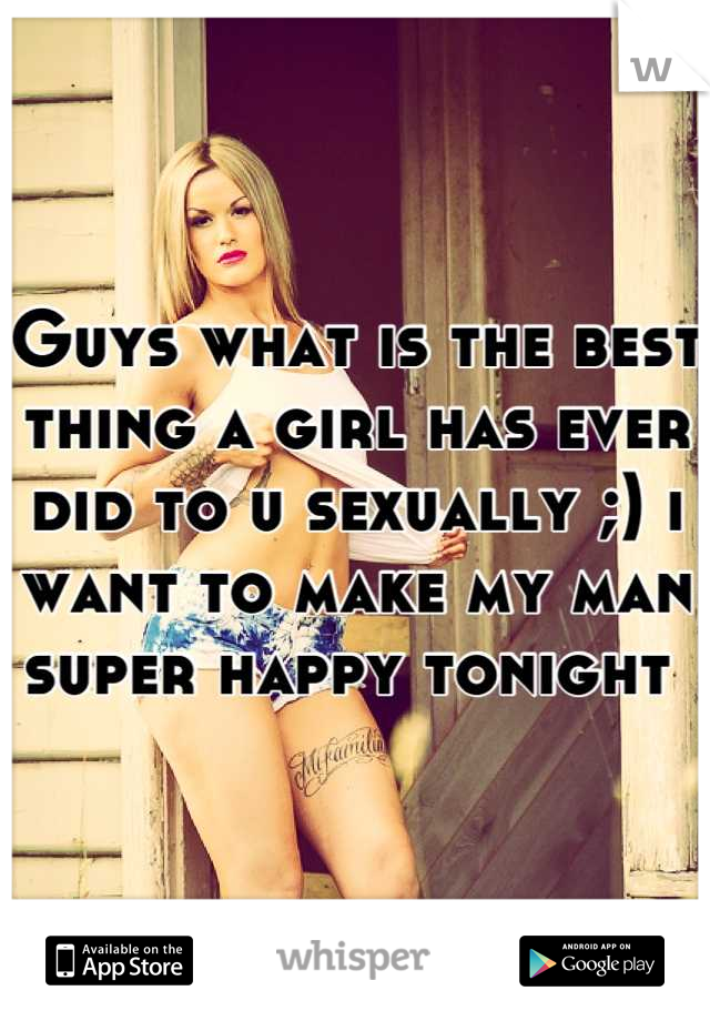 Guys what is the best thing a girl has ever did to u sexually ;) i want to make my man super happy tonight 