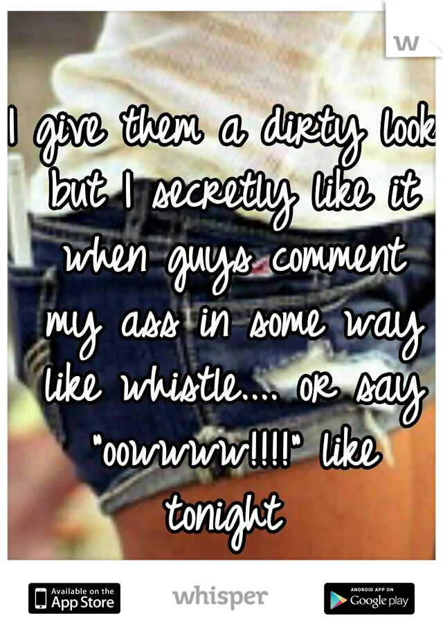 I give them a dirty look but I secretly like it when guys comment my ass in some way like whistle.... or say "oowwww!!!!" like tonight 