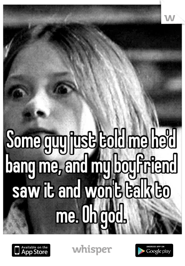 Some guy just told me he'd bang me, and my boyfriend saw it and won't talk to me. Oh god.
