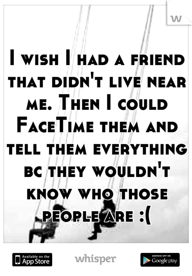 I wish I had a friend that didn't live near me. Then I could FaceTime them and tell them everything bc they wouldn't know who those people are :(