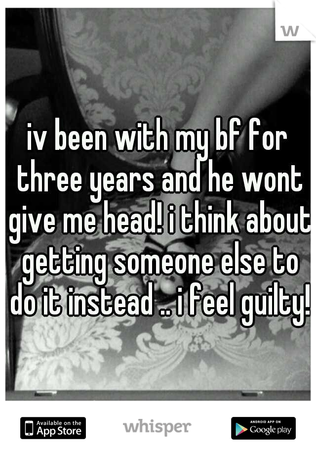 iv been with my bf for three years and he wont give me head! i think about getting someone else to do it instead .. i feel guilty!