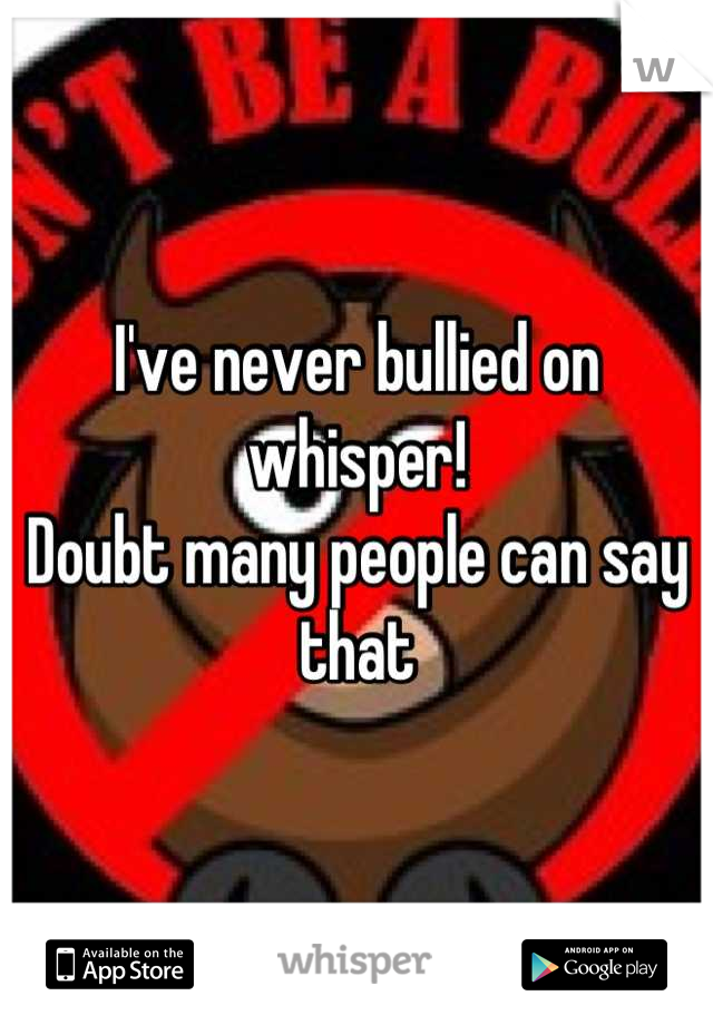 I've never bullied on whisper!
Doubt many people can say that