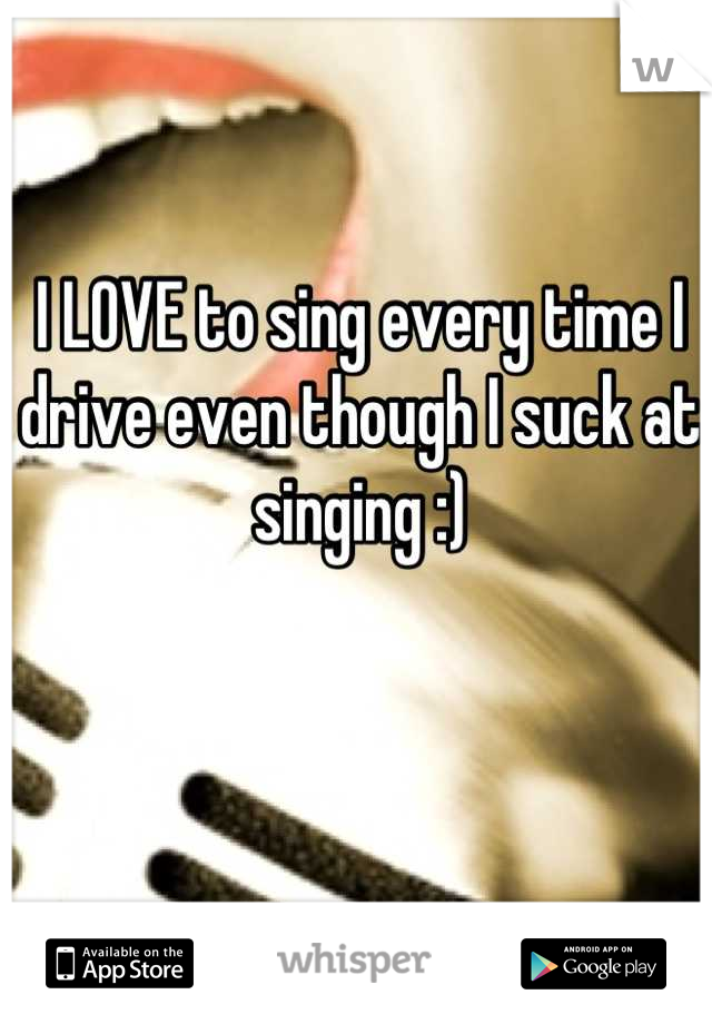 I LOVE to sing every time I drive even though I suck at singing :)