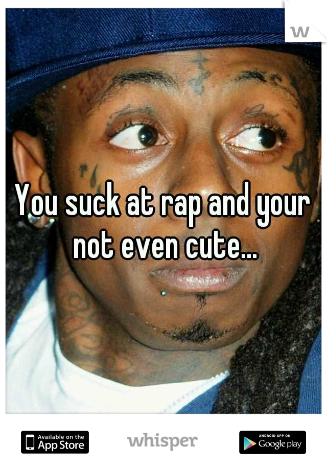 You suck at rap and your not even cute...
