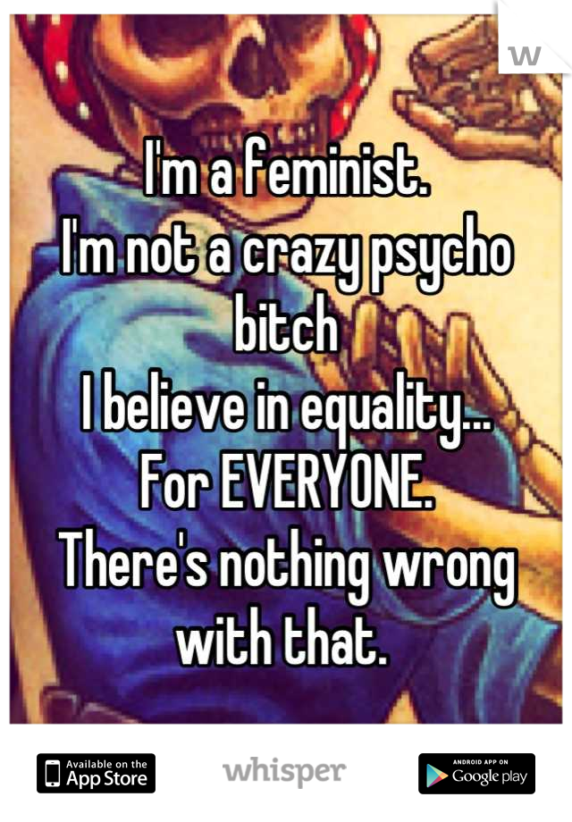 I'm a feminist. 
I'm not a crazy psycho bitch
I believe in equality...
For EVERYONE. 
There's nothing wrong with that. 