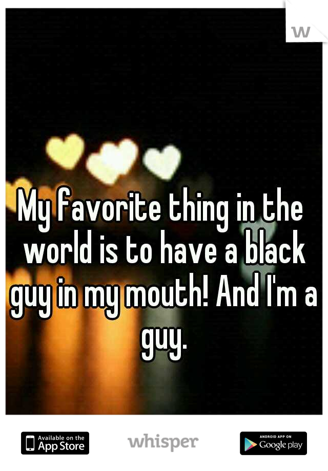 My favorite thing in the world is to have a black guy in my mouth! And I'm a guy.
