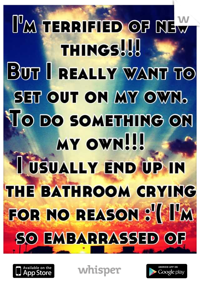 I'm terrified of new things!!!
But I really want to set out on my own.
To do something on my own!!!
I usually end up in the bathroom crying for no reason :'( I'm so embarrassed of me.