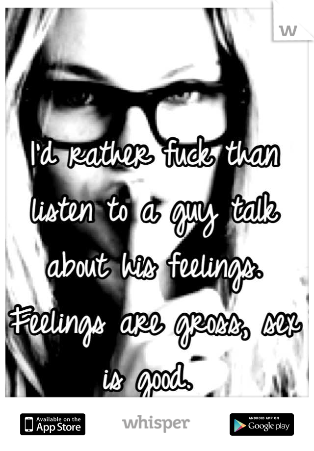 I'd rather fuck than listen to a guy talk about his feelings. Feelings are gross, sex is good. 