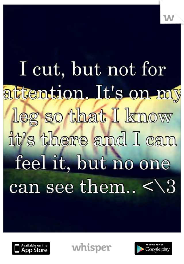 I cut, but not for attention. It's on my leg so that I know it's there and I can feel it, but no one can see them.. <\3