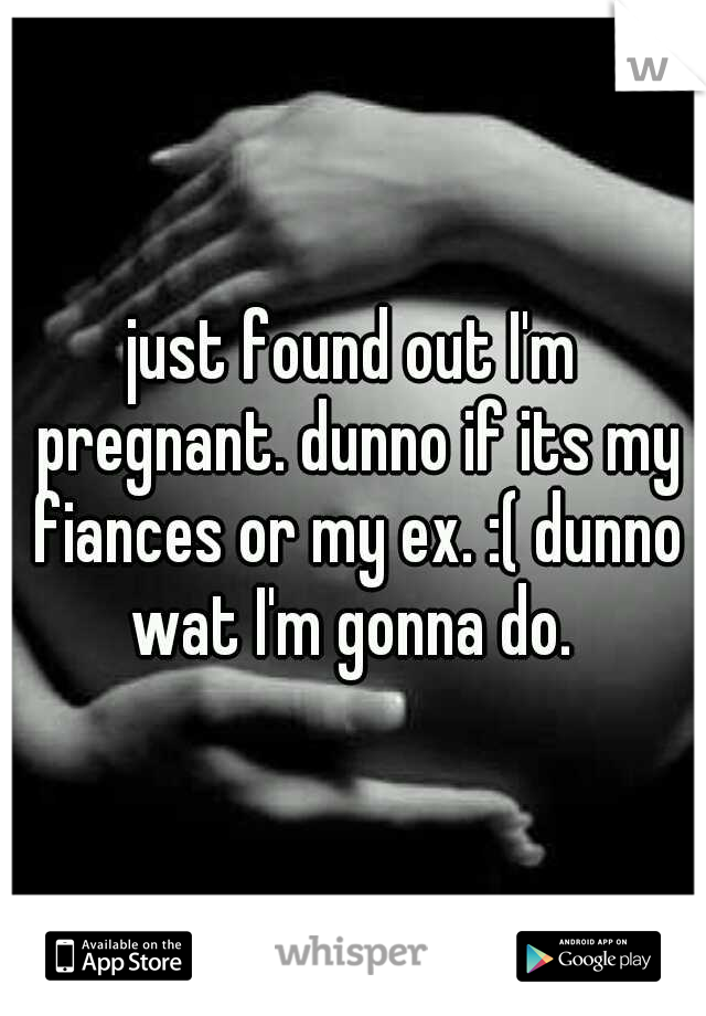 just found out I'm pregnant. dunno if its my fiances or my ex. :( dunno wat I'm gonna do. 
