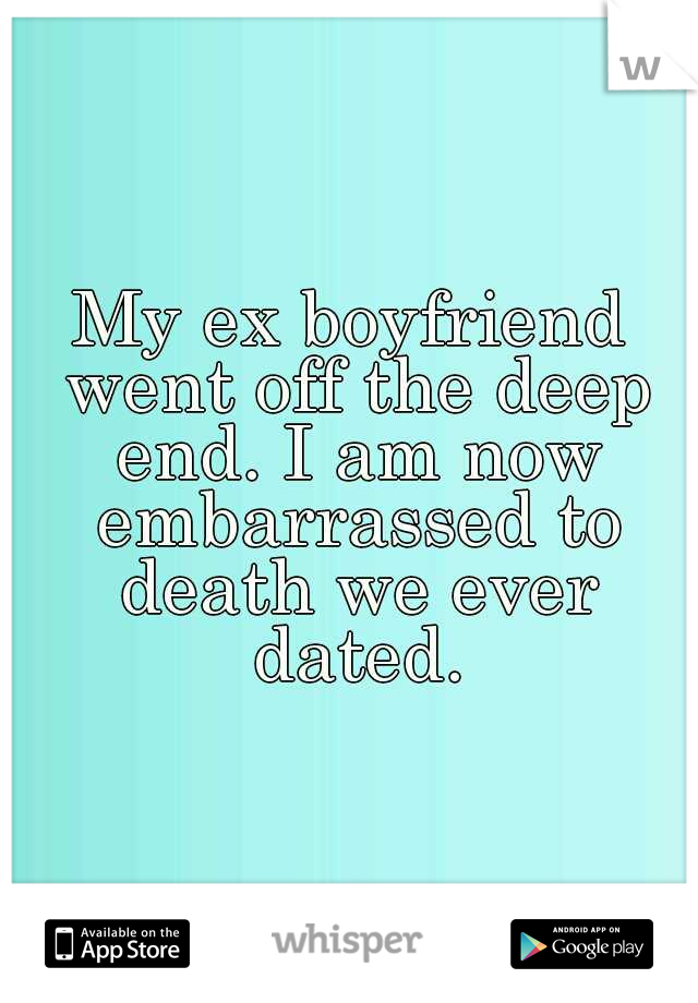 My ex boyfriend went off the deep end. I am now embarrassed to death we ever dated.