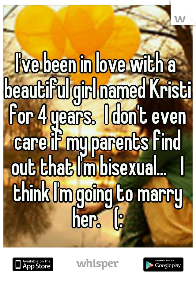 I've been in love with a beautiful girl named Kristi for 4 years.
I don't even care if my parents find out that I'm bisexual... 
I think I'm going to marry her. 
(: