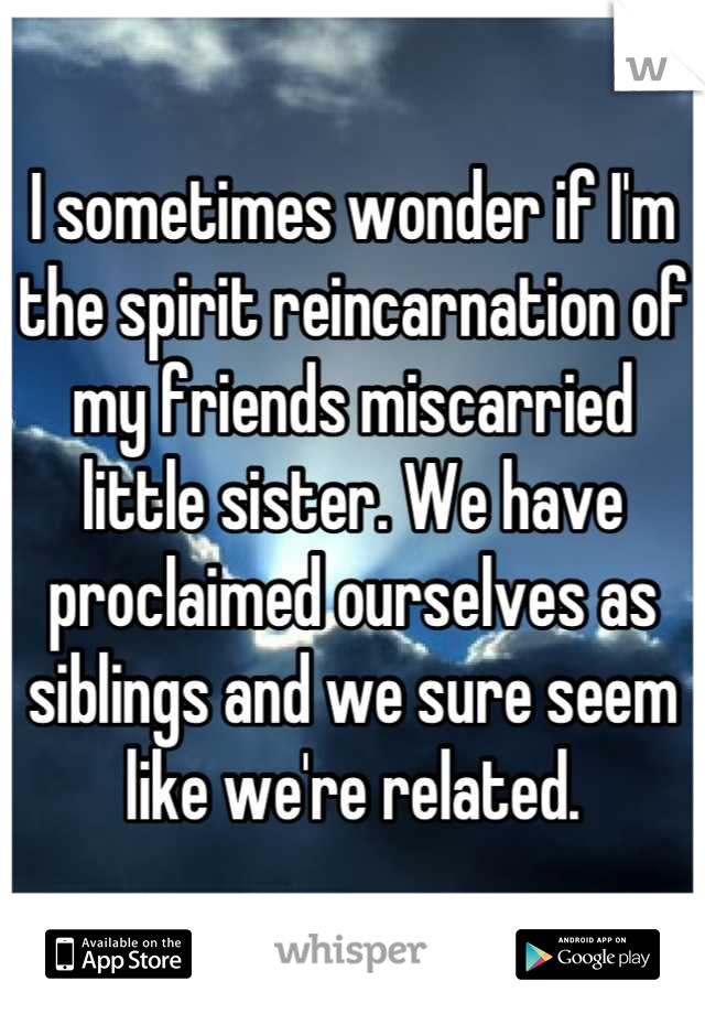 I sometimes wonder if I'm the spirit reincarnation of my friends miscarried little sister. We have proclaimed ourselves as siblings and we sure seem like we're related.