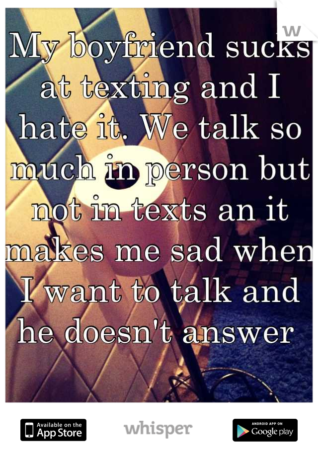 My boyfriend sucks at texting and I hate it. We talk so much in person but not in texts an it makes me sad when I want to talk and he doesn't answer 