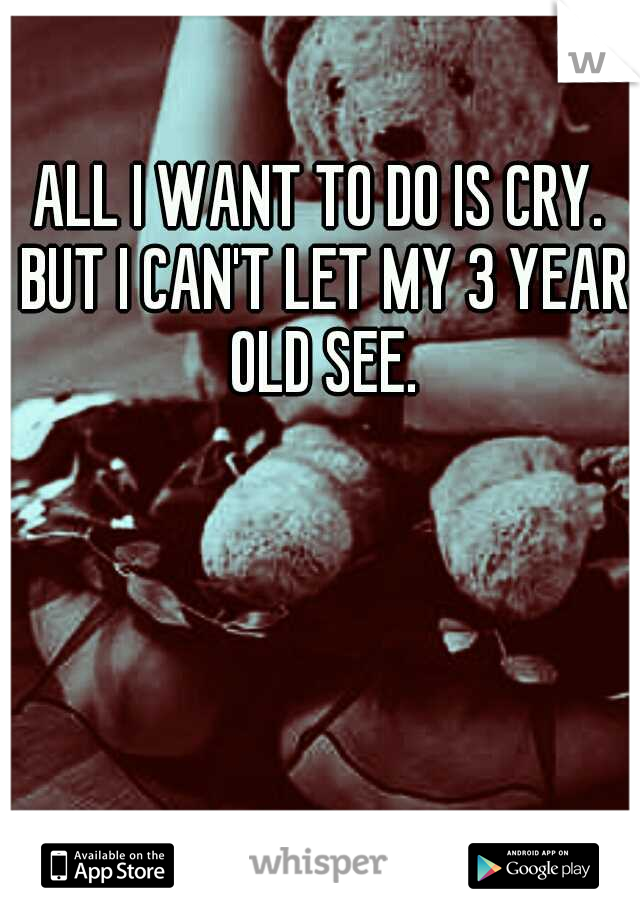 ALL I WANT TO DO IS CRY. BUT I CAN'T LET MY 3 YEAR OLD SEE.