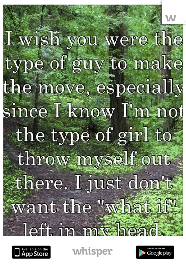 I wish you were the type of guy to make the move, especially since I know I'm not the type of girl to throw myself out there. I just don't want the "what if" left in my head.