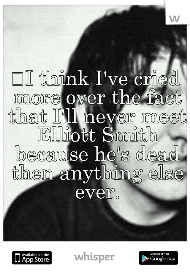
I think I've cried more over the fact that I'll never meet Elliott Smith because he's dead then anything else ever.