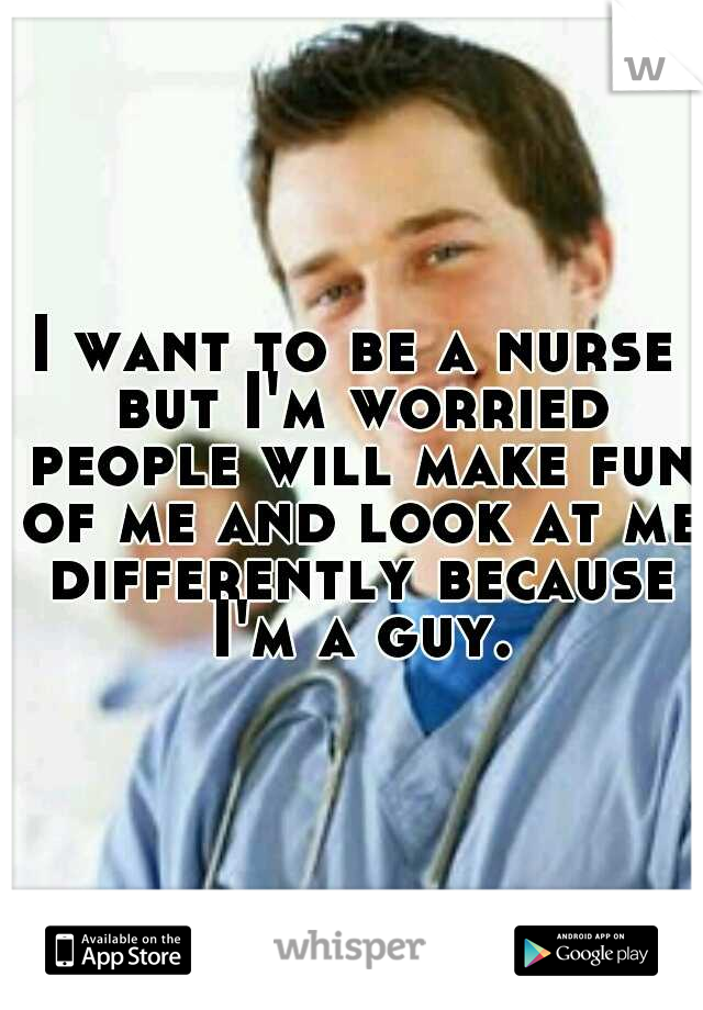 I want to be a nurse but I'm worried people will make fun of me and look at me differently because I'm a guy.