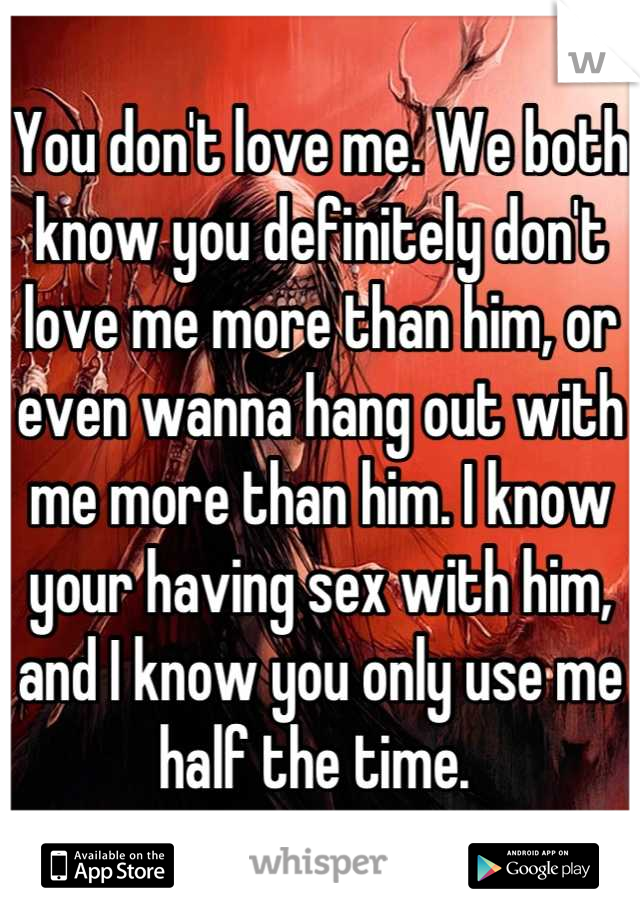 You don't love me. We both know you definitely don't love me more than him, or even wanna hang out with me more than him. I know your having sex with him, and I know you only use me half the time. 