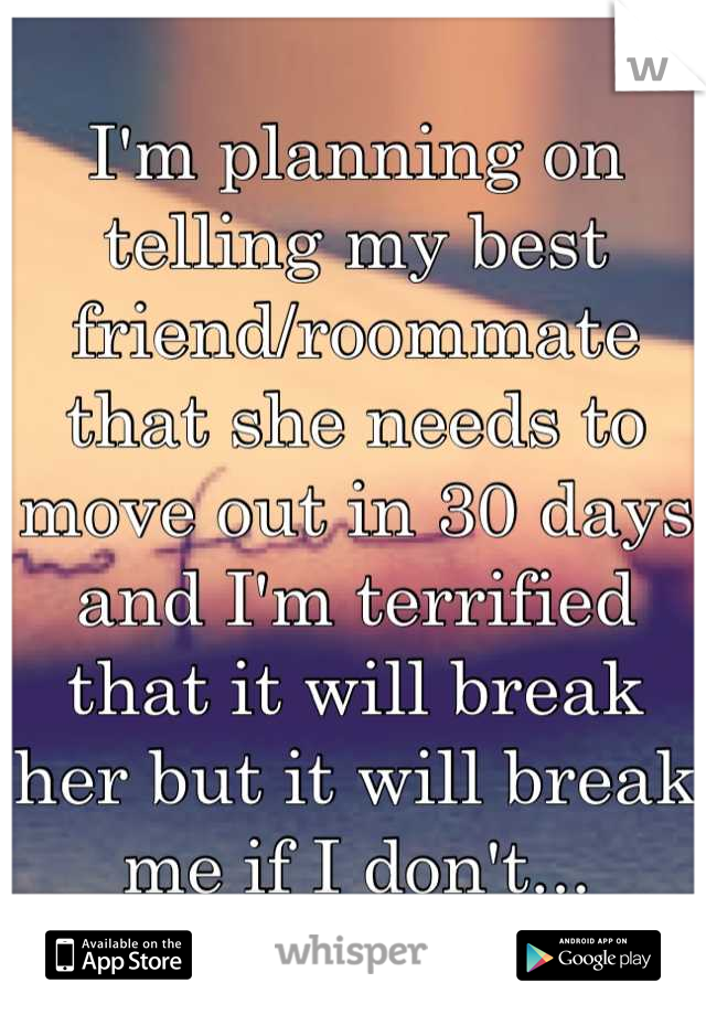 I'm planning on telling my best friend/roommate that she needs to move out in 30 days and I'm terrified that it will break her but it will break me if I don't...